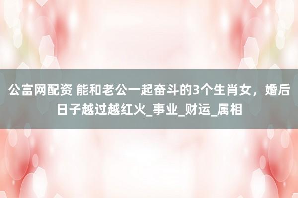 公富网配资 能和老公一起奋斗的3个生肖女，婚后日子越过越红火_事业_财运_属相