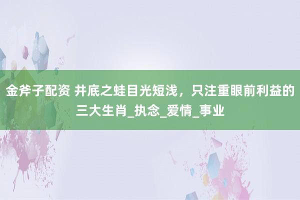 金斧子配资 井底之蛙目光短浅，只注重眼前利益的三大生肖_执念_爱情_事业