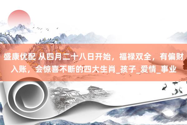 盛康优配 从四月二十八日开始，福禄双全，有偏财入账，会惊喜不断的四大生肖_孩子_爱情_事业