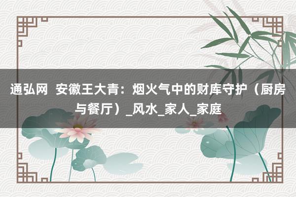 通弘网  安徽王大青：烟火气中的财库守护（厨房与餐厅）_风水_家人_家庭