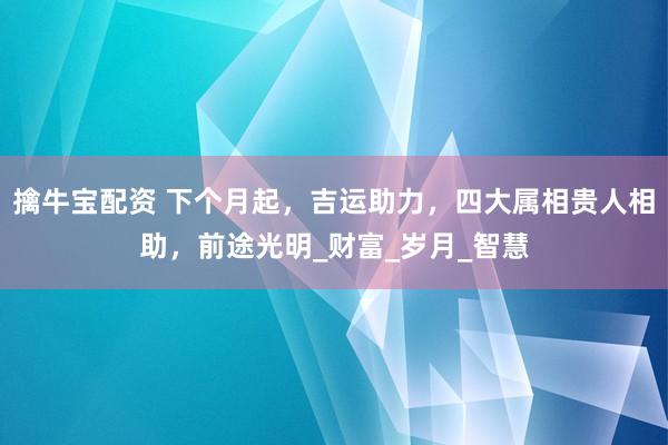擒牛宝配资 下个月起，吉运助力，四大属相贵人相助，前途光明_财富_岁月_智慧