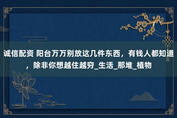诚信配资 阳台万万别放这几件东西，有钱人都知道，除非你想越住越穷_生活_那堆_植物