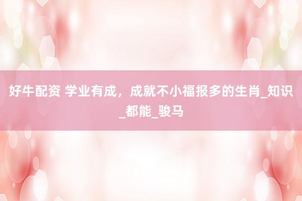 好牛配资 学业有成，成就不小福报多的生肖_知识_都能_骏马
