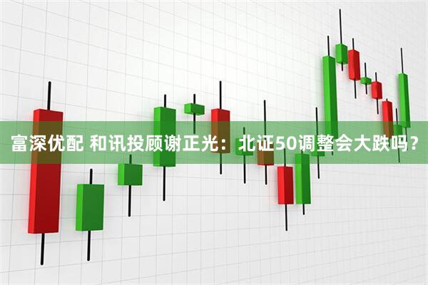 富深优配 和讯投顾谢正光：北证50调整会大跌吗？