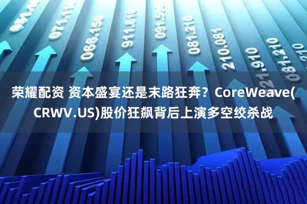 荣耀配资 资本盛宴还是末路狂奔？CoreWeave(CRWV.US)股价狂飙背后上演多空绞杀战