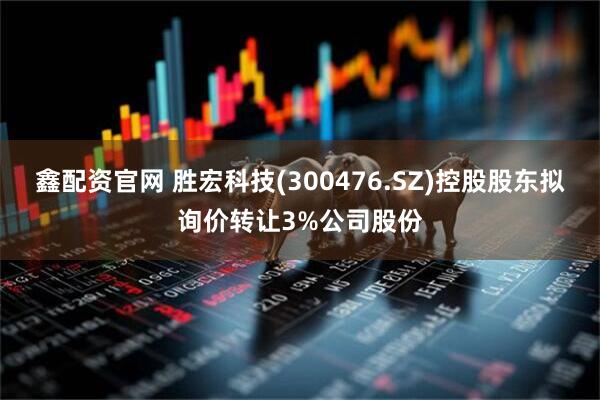 鑫配资官网 胜宏科技(300476.SZ)控股股东拟询价转让3%公司股份