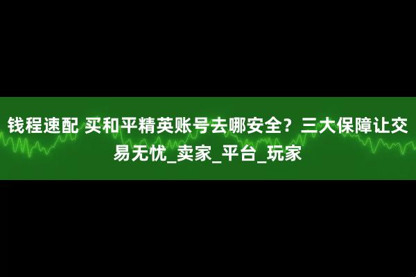 钱程速配 买和平精英账号去哪安全？三大保障让交易无忧_卖家_平台_玩家