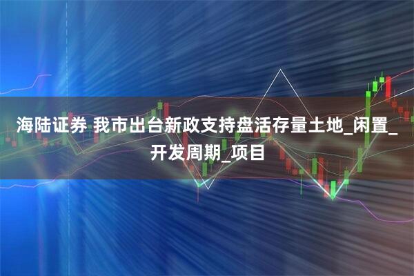 海陆证券 我市出台新政支持盘活存量土地_闲置_开发周期_项目