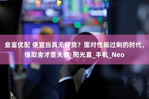 垒富优配 便宜当真无好货？面对性能过剩的时代，懂取舍才是关键_阳光直_手机_Neo