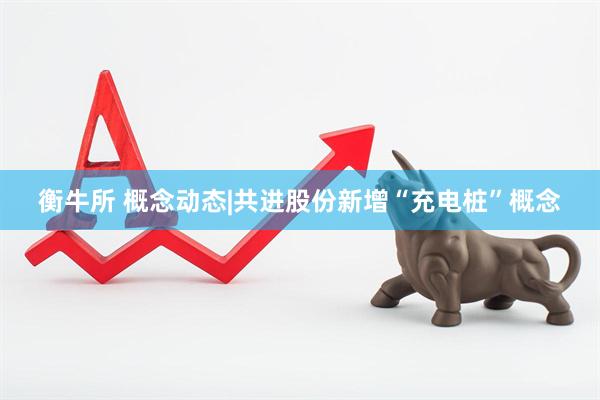 衡牛所 概念动态|共进股份新增“充电桩”概念