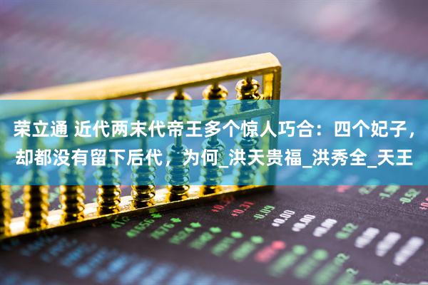 荣立通 近代两末代帝王多个惊人巧合：四个妃子，却都没有留下后代，为何_洪天贵福_洪秀全_天王