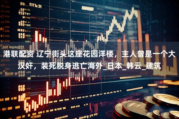 港联配资 辽宁街头这座花园洋楼，主人曾是一个大汉奸，装死脱身逃亡海外_日本_韩云_建筑