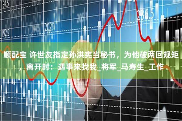 顺配宝 许世友指定孙洪宪当秘书，为他破两回规矩，离开时：遇事来找我_将军_马寿生_工作