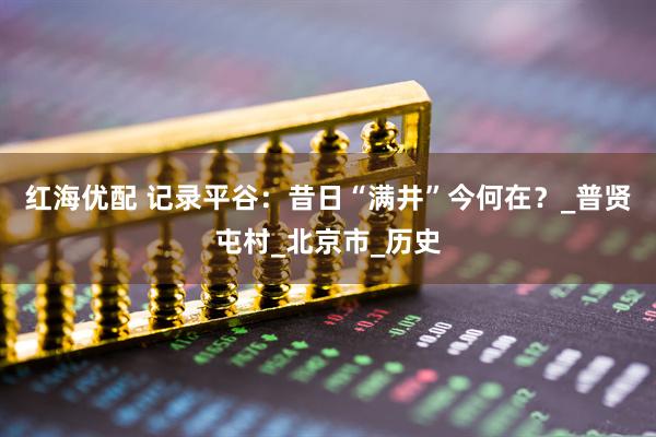 红海优配 记录平谷：昔日“满井”今何在？_普贤屯村_北京市_历史