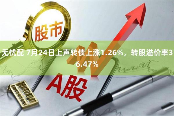 无忧配 7月24日上声转债上涨1.26%，转股溢价率36.47%