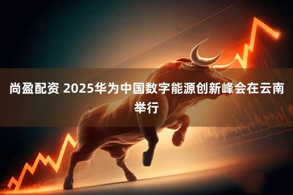 尚盈配资 2025华为中国数字能源创新峰会在云南举行