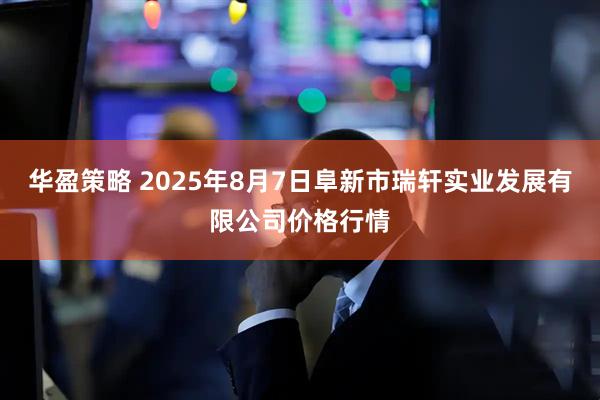 华盈策略 2025年8月7日阜新市瑞轩实业发展有限公司价格行情