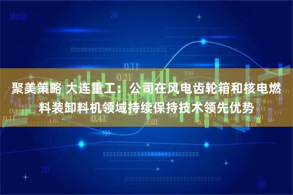 聚美策略 大连重工：公司在风电齿轮箱和核电燃料装卸料机领域持续保持技术领先优势
