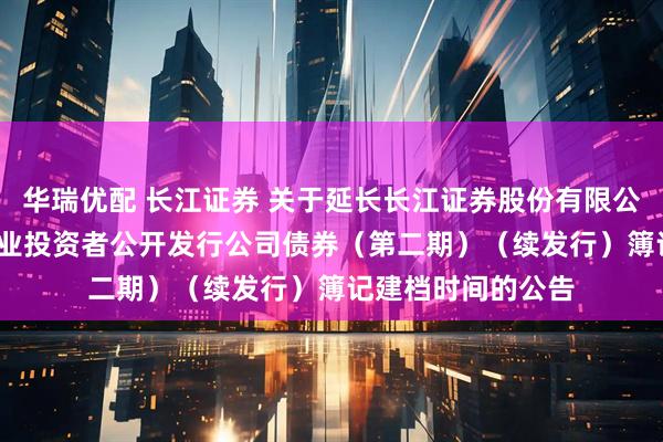 华瑞优配 长江证券 关于延长长江证券股份有限公司2025年面向专业投资者公开发行公司债券（第二期）（续发行）簿记建档时间的公告