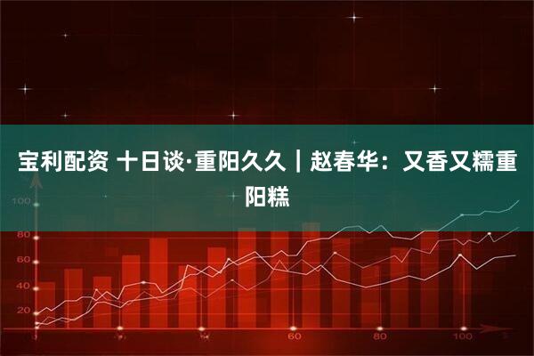 宝利配资 十日谈·重阳久久｜赵春华：又香又糯重阳糕