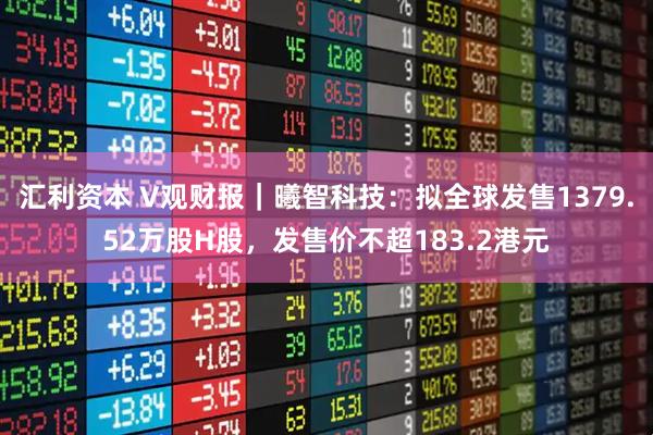 汇利资本 V观财报｜曦智科技：拟全球发售1379.52万股H股，发售价不超183.2港元