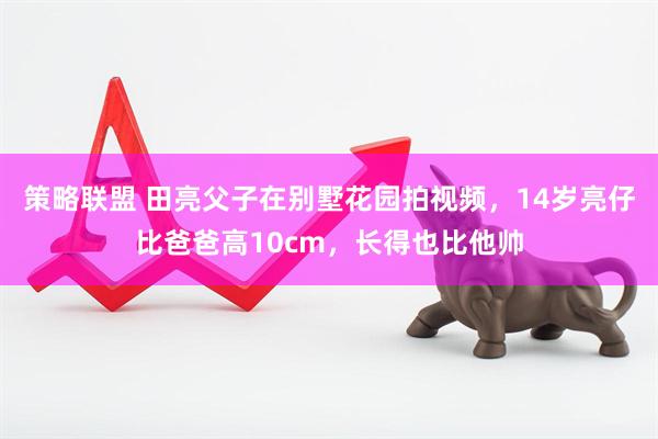 策略联盟 田亮父子在别墅花园拍视频，14岁亮仔比爸爸高10cm，长得也比他帅