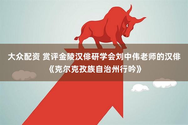 大众配资 赏评金陵汉俳研学会刘中伟老师的汉俳《克尔克孜族自治州行吟》
