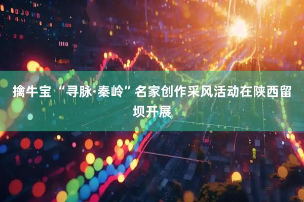 擒牛宝 “寻脉·秦岭”名家创作采风活动在陕西留坝开展